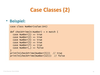 Case Classes (2) Beispiel: case class Number(value:Int) def checkPrime(n:Number) = n match { case Number(1) => true case Number(2) => true case Number(3) => true case Number(5) => true case Number(7) => true case Number(_) => false } println(checkPrime(Number(5)))  // true println(checkPrime(Number(12)))  // false © Sven Naumann, Marcel Rehfeld 