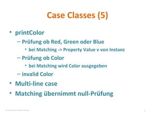 Case Classes (5) printColor Prüfung ob Red, Green oder Blue bei Matching -> Property Value v von Instanz Prüfung ob Color bei Matching wird Color ausgegeben invalid Color Multi-line case Matching übernimmt null-Prüfung  © Sven Naumann, Marcel Rehfeld 