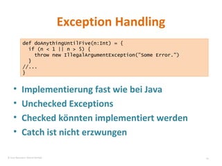 Exception Handling Implementierung fast wie bei Java Unchecked Exceptions Checked könnten implementiert werden Catch ist nicht erzwungen def doAnythingUntilFive(n:Int) = { if (n < 1 || n > 5) { throw new IllegalArgumentException(”Some Error.") } //... } © Sven Naumann, Marcel Rehfeld 