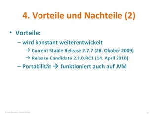 4. Vorteile und Nachteile (2) Vorteile: wird konstant weiterentwickelt  Current Stable Release 2.7.7 (28. Okober 2009) Release Candidate 2.8.0.RC1 (14. April 2010) Portabilität    funktioniert auch auf JVM © Sven Naumann, Marcel Rehfeld 