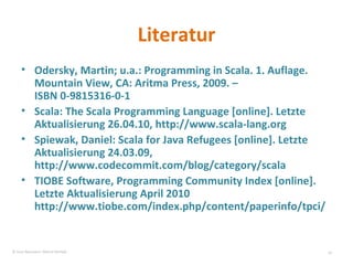 Literatur Odersky, Martin; u.a.: Programming in Scala. 1. Auflage. Mountain View, CA: Aritma Press, 2009. –  ISBN 0-9815316-0-1  Scala: The Scala Programming Language [online]. Letzte Aktualisierung 26.04.10, http://www.scala-lang.org Spiewak, Daniel: Scala for Java Refugees [online]. Letzte Aktualisierung 24.03.09,  http://www.codecommit.com/blog/category/scala TIOBE Software, P rogramming Community Index  [online]. Letzte Aktualisierung  April 2010   http://www.tiobe.com/index.php/content/paperinfo/tpci/ © Sven Naumann, Marcel Rehfeld 