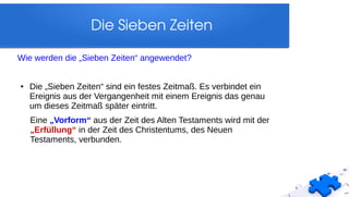 Die Sieben Zeiten
Wie werden die „Sieben Zeiten“ angewendet?
● Die „Sieben Zeiten“ sind ein festes Zeitmaß. Es verbindet ein
Ereignis aus der Vergangenheit mit einem Ereignis das genau
um dieses Zeitmaß später eintritt.
Eine „Vorform“ aus der Zeit des Alten Testaments wird mit der
„Erfüllung“ in der Zeit des Christentums, des Neuen
Testaments, verbunden.
 