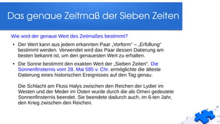 Das genaue Zeitmaß der Sieben Zeiten
Wie wird der genaue Wert des Zeitmaßes bestimmt?
● Der Wert kann aus jedem erkannten Paar „Vorform“ – „Erfüllung“
bestimmt werden. Verwendet wird das Paar dessen Datierung am
besten bekannt ist, um den genauesten Wert zu erhalten.
● Die Sonne bestimmt den exakten Wert der „Sieben Zeiten“. Die
Sonnenfinsternis vom 28. Mai 585 v. Chr. ermöglichte die älteste
Datierung eines historischen Ereignisses auf den Tag genau.
Die Schlacht am Fluss Halys zwischen den Reichen der Lydier im
Westen und der Meder im Osten wurde durch die als Omen gedeutete
Sonnenfinsternis beendet. Sie beendete dadurch auch, im 6-ten Jahr,
den Krieg zwischen den Reichen.
 