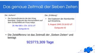 Das genaue Zeitmaß der Sieben Zeiten
Die „Vorform“:
● Die Sonnenfinsternis die den Krieg
beendete. Zeitpunkt des Kernschattens auf
dem Schlachtfeld am Fluss Halys:
28. Mai 585 v. Chr. 15:51 UT
Eichpunkt #1
Die „Erfüllung“:
● Die Explosion der Atombombe
auf Hiroshima.
5. August 1945 23:16:02 UT
Eichpunkt #2
● Die Zeitdifferenz ist das Zeitmaß der „Sieben Zeiten“ und
beträgt:
923773,309 Tage
 