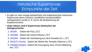 ●
Es gibt nur sehr wenige beobachtete und aufgezeichnete historische
Supernovae deren Existenz zweifelsfrei wissenschaftlich
nachgewiesen wurde (z. B. durch die Beobachtung der
Explosionsreste).
●
Unter diesen sind 5 Supernovae Zeitmarken der
Heilsgeschichte:
1. SN185 Datiert die Flut („7Z“)
2. SN1006 Datiert die Geburt Moses („7Z“)
3. SN1054 Datiert die Vertreibung aus dem Paradies (2 x „7Z“)
4. SN1572 (Tycho) Datiert die Weihe des Tempels Salomos („7Z“)
5. SN1604 (Kepler) Datiert die Kreuzigung Jesu Christi (Ableitung
aus „7Z“)
Historische Supernovae. 
Eichpunkte der Zeit.
 