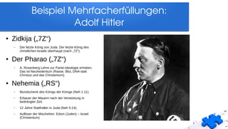 Beispiel Mehrfacherfüllungen:
Adolf Hitler
● Zidkija („7Z“)
– Der letzte König von Juda. Der letzte König des
christlichen Israels überhaupt (nach „7Z“).
● Der Pharao („7Z“)
– A. Rosenberg Lehre zur Partei-Ideologie erhoben.
Das ist Neuheidentum (Rasse, Blut, DNA statt
Christus und das Christentum).
● Nehemia („RS“)
– Mundschenk des Königs der Könige (Neh 1:11).
– Erbauer der Mauern nach der Verwüstung in
bedrängter Zeit.
– 12 Jahre Statthalter in Juda (Neh 5:14).
– Auflöser der Mischehen: Edom (Juden) – Israel
(Christentum)
 