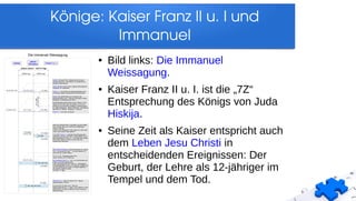Könige: Kaiser Franz II u. I und 
Immanuel
● Bild links: Die Immanuel
Weissagung.
● Kaiser Franz II u. I. ist die „7Z“
Entsprechung des Königs von Juda
Hiskija.
● Seine Zeit als Kaiser entspricht auch
dem Leben Jesu Christi in
entscheidenden Ereignissen: Der
Geburt, der Lehre als 12-jähriger im
Tempel und dem Tod.
 