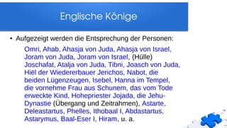 Englische Könige
● Aufgezeigt werden die Entsprechung der Personen:
Omri, Ahab, Ahasja von Juda, Ahasja von Israel,
Joram von Juda, Joram von Israel, (Hülle)
Joschafat, Atalja von Juda, Tibni, Joasch von Juda,
Hiël der Wiedererbauer Jerichos, Nabot, die
beiden Lügenzeugen, Isebel, Hanna im Tempel,
die vornehme Frau aus Schunem, das vom Tode
erweckte Kind, Hohepriester Jojada, die Jehu-
Dynastie (Übergang und Zeitrahmen), Astarte,
Deleastartus, Phelles, Ithobaal I, Abdastartus,
Astarymus, Baal-Eser I, Hiram, u. a.
 