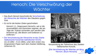 Henoch: Die Verschwörung der 
Wächter
Versammlung der Teilnehmer des Zweiten
Vatikanischen Konzils.
[Die Verschwörung der Wächter am Berg
Hermon. (Buch Henoch)]
● Das Buch Henoch beschreibt die Verschwörung
der Hierarchie der Wächter des Glaubens gegen
Gott.
● Es ist für die letzten Zeiten geschrieben:
Henoch 1:1 „Segenswort Henochs, wie er die
Auserwählten und Gerechten segnete, die am
Tage der Trübsal vorhanden sein werden (der
bestimmt ist), alle Bösen und Gottlosen zu
entfernen.“
● Die Verschwörung der Hierarchie ist das Zweite
Vatikanische Konzil der katholischen Kirche,
(11.10.1962 – 8.12.1965), unter dem ersten neu
eingesetzten Papst nach dem Zweiten Weltkrieg,
Johannes 23.
 