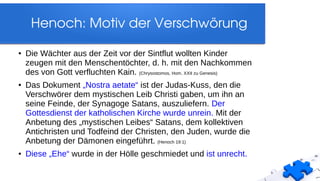Henoch: Motiv der Verschwörung
● Die Wächter aus der Zeit vor der Sintflut wollten Kinder
zeugen mit den Menschentöchter, d. h. mit den Nachkommen
des von Gott verfluchten Kain. (Chrysostomos, Hom. XXII zu Genesis)
● Das Dokument „Nostra aetate“ ist der Judas-Kuss, den die
Verschwörer dem mystischen Leib Christi gaben, um ihn an
seine Feinde, der Synagoge Satans, auszuliefern. Der
Gottesdienst der katholischen Kirche wurde unrein. Mit der
Anbetung des „mystischen Leibes“ Satans, dem kollektiven
Antichristen und Todfeind der Christen, den Juden, wurde die
Anbetung der Dämonen eingeführt. (Henoch 19:1)
● Diese „Ehe“ wurde in der Hölle geschmiedet und ist unrecht.
 