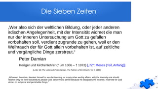 Die Sieben Zeiten
„Wer also sich der weltlichen Bildung, oder jeder anderen
irdischen Angelegenheit, mit der Intensität widmet die man
nur der inneren Untersuchung um Gott zu gefallen
vorbehalten soll, verdient zugrunde zu gehen, weil er den
Weihrauch der für Gott allein vorbehalten ist, auf zeitliche
und vergängliche Dinge zerstreut.“
Peter Damian
Heiliger und Kirchenlehrer (* um 1006 – † 1072) [„7Z“: Moses (Teil, Anfang)]
(Letter 23, The Letters of Peter Damian, The Fathers of the Church, Vol 1, 1989)
„Whoever, therefore, devotes himself to secular learning, or to any other earthly affairs, with the intensity one should
reserve only for inner scrutinity to please God, deserves to perish because he dissipates the incense, reserved for God
alone, on temporal and perishable things.“
 