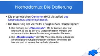 Nostradamus: Die Datierung
● Die prophetischen Centurien (942 Vierzeiler) des
Nostradamus sind entschlüsselt.
●
Die Datierung der Vierzeiler erfolgt in zwei Hauptetappen:
1. Die Eichung der „Planetenuhr“. Mit ihr können aber nur
ungefähr 25 bis 35 der 942 Vierzeiler datiert werden. Die
andern enthalten keine Positionsangaben der Planeten.
2. Die „Monatsstruktur“ der 942 Vierzeiler. Diese erlaubt die
chronologische Gruppierung der Vierzeiler innerhalb der
Monate und ist anwendbar auf alle Vierzeiler.
 