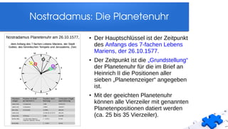 Nostradamus: Die Planetenuhr
●
Der Hauptschlüssel ist der Zeitpunkt
des Anfangs des 7-fachen Lebens
Mariens, der 26.10.1577.
● Der Zeitpunkt ist die „Grundstellung“
der Planetenuhr für die im Brief an
Heinrich II die Positionen aller
sieben „Planetenzeiger“ angegeben
ist.
● Mit der geeichten Planetenuhr
können alle Vierzeiler mit genannten
Planetenpositionen datiert werden
(ca. 25 bis 35 Vierzeiler).
 