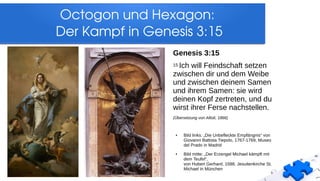 Octogon und Hexagon: 
Der Kampf in Genesis 3:15
Genesis 3:15
15 Ich will Feindschaft setzen
zwischen dir und dem Weibe
und zwischen deinem Samen
und ihrem Samen: sie wird
deinen Kopf zertreten, und du
wirst ihrer Ferse nachstellen.
(Übersetzung von Allioli, 1866)
● Bild links: „Die Unbefleckte Empfängnis“ von
Giovanni Battista Tiepolo, 1767-1769, Museo
del Prado in Madrid
● Bild mitte: „Der Erzengel Michael kämpft mit
dem Teufel“,
von Hubert Gerhard, 1588, Jesuitenkirche St.
Michael in München
 