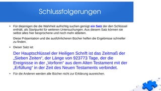 Schlussfolgerungen
● Für diejenigen die die Wahrheit aufrichtig suchen genügt ein Satz der den Schlüssel
enthält, als Startpunkt für weiteren Untersuchungen. Aus diesem Satz können sie
selbst alles hier besprochene und noch mehr ableiten.
Diese Präsentation und die ausführlicheren Bücher helfen die Ergebnisse schneller
zu finden.
● Dieser Satz ist:
Der Hauptschlüssel der Heiligen Schrift ist das Zeitmaß der
„Sieben Zeiten“, der Länge von 923773 Tage, der die
Ereignisse in der „Vorform“ aus dem Alten Testament mit der
„Erfüllung“ in der Zeit des Neuen Testaments verbindet.
● Für die Anderen werden alle Bücher nicht zur Erklärung ausreichen.
 