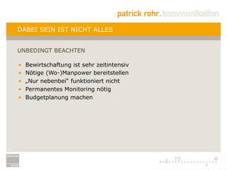 DABEI SEIN IST NICHT ALLES


     UNBEDINGT BEACHTEN

     •    Bewirtschaftung ist sehr zeitintensiv
     •    Nötige (Wo-)Manpower bereitstellen
     •    „Nur nebenbei“ funktioniert nicht
     •    Permanentes Monitoring nötig
     •    Budgetplanung machen




16
 
