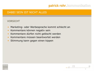 DABEI SEIN IST NICHT ALLES


     VORSICHT

     •    Marketing- oder Werbesprache kommt schlecht an
     •    Kommentare können negativ sein
     •    Kommentare dürfen nicht gelöscht werden
     •    Kommentare müssen beantwortet werden
     •    Stimmung kann gegen einen kippen




17
 