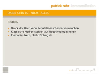 DABEI SEIN IST NICHT ALLES


     RISIKEN

     •  Druck der User kann Reputationsschaden verursachen
     •  Klassische Medien steigen auf Negativkampagne ein
     •  Einmal im Netz, bleibt Eintrag da




19
 