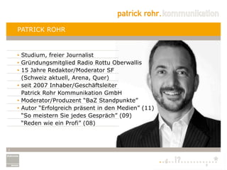 PATRICK ROHR



    •  Studium, freier Journalist
    •  Gründungsmitglied Radio Rottu Oberwallis
    •  15 Jahre Redaktor/Moderator SF
       (Schweiz aktuell, Arena, Quer)
    •  seit 2007 Inhaber/Geschäftsleiter
       Patrick Rohr Kommunikation GmbH
    •  Moderator/Produzent “BaZ Standpunkte”
    •  Autor “Erfolgreich präsent in den Medien” (11)
       “So meistern Sie jedes Gespräch” (09)
       “Reden wie ein Profi” (08)



2
 