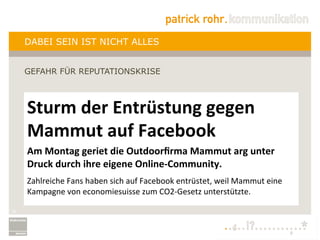 DABEI SEIN IST NICHT ALLES


     GEFAHR FÜR REPUTATIONSKRISE



     Sturm	
  der	
  Entrüstung	
  gegen	
  
     Mammut	
  auf	
  Facebook	
  	
  
     	
  



     Am	
  Montag	
  geriet	
  die	
  Outdoorﬁrma	
  Mammut	
  arg	
  unter	
  
     Druck	
  durch	
  ihre	
  eigene	
  Online-­‐Community.	
  
     	
  

     Zahlreiche	
  Fans	
  haben	
  sich	
  auf	
  Facebook	
  entrüstet,	
  weil	
  Mammut	
  eine	
  
     Kampagne	
  von	
  economiesuisse	
  zum	
  CO2-­‐Gesetz	
  unterstützte.	
  
     	
  

20
 
