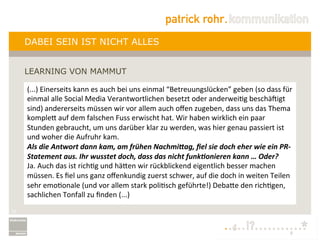DABEI SEIN IST NICHT ALLES


     LEARNING VON MAMMUT

     (...)	
  Einerseits	
  kann	
  es	
  auch	
  bei	
  uns	
  einmal	
  “Betreuungslücken”	
  geben	
  (so	
  dass	
  für	
  
     einmal	
  alle	
  Social	
  Media	
  Verantwortlichen	
  besetzt	
  oder	
  anderweiLg	
  beschäNigt	
  
     sind)	
  andererseits	
  müssen	
  wir	
  vor	
  allem	
  auch	
  oﬀen	
  zugeben,	
  dass	
  uns	
  das	
  Thema	
  
     kompleQ	
  auf	
  dem	
  falschen	
  Fuss	
  erwischt	
  hat.	
  Wir	
  haben	
  wirklich	
  ein	
  paar	
  
     Stunden	
  gebraucht,	
  um	
  uns	
  darüber	
  klar	
  zu	
  werden,	
  was	
  hier	
  genau	
  passiert	
  ist	
  
     und	
  woher	
  die	
  Aufruhr	
  kam.	
  
     Als	
  die	
  Antwort	
  dann	
  kam,	
  am	
  frühen	
  Nachmi6ag,	
  ﬁel	
  sie	
  doch	
  eher	
  wie	
  ein	
  PR-­‐
     Statement	
  aus.	
  Ihr	
  wusstet	
  doch,	
  dass	
  das	
  nicht	
  funk@onieren	
  kann	
  …	
  Oder?	
  
     Ja.	
  Auch	
  das	
  ist	
  richLg	
  und	
  häQen	
  wir	
  rückblickend	
  eigentlich	
  besser	
  machen	
  
     müssen.	
  Es	
  ﬁel	
  uns	
  ganz	
  oﬀenkundig	
  zuerst	
  schwer,	
  auf	
  die	
  doch	
  in	
  weiten	
  Teilen	
  
     sehr	
  emoLonale	
  (und	
  vor	
  allem	
  stark	
  poliLsch	
  geführte!)	
  DebaQe	
  den	
  richLgen,	
  
     sachlichen	
  Tonfall	
  zu	
  ﬁnden	
  (...)	
  
     	
  




22
 