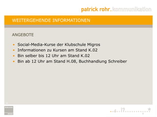 WEITERGEHENDE INFORMATIONEN


     ANGEBOTE

     •    Social-Media-Kurse der Klubschule Migros
     •    Informationen zu Kursen am Stand K.02
     •    Bin selber bis 12 Uhr am Stand K.02
     •    Bin ab 12 Uhr am Stand H.08, Buchhandlung Schreiber




24
 
