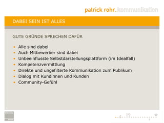 DABEI SEIN IST ALLES


    GUTE GRÜNDE SPRECHEN DAFÜR

    •    Alle sind dabei
    •    Auch Mitbewerber sind dabei
    •    Unbeeinflusste Selbstdarstellungsplattform (im Idealfall)
    •    Kompetenzvermittlung
    •    Direkte und ungefilterte Kommunikation zum Publikum
    •    Dialog mit Kundinnen und Kunden
    •    Community-Gefühl




4
 