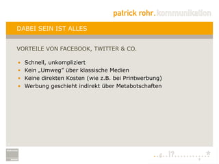 DABEI SEIN IST ALLES


    VORTEILE VON FACEBOOK, TWITTER & CO.

    •    Schnell, unkompliziert
    •    Kein „Umweg” über klassische Medien
    •    Keine direkten Kosten (wie z.B. bei Printwerbung)
    •    Werbung geschieht indirekt über Metabotschaften




7
 