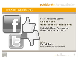 HERZLICH WILLKOMMEN


                      Swiss Professional Learning
                      Social Media –
                      dabei sein ist (nicht) alles
                      Klubschule Migros Firmenkunden
                      Messe Zürich, 10. April 2013




                      Referent
                      Patrick Rohr
                      Kommunikationsberater/Buchautor
 