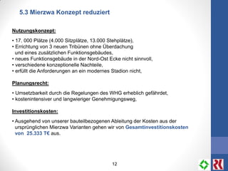 12
5.3 Mierzwa Konzept reduziert
Nutzungskonzept:
• 17. 000 Plätze (4.000 Sitzplätze, 13.000 Stehplätze),
• Errichtung von 3 neuen Tribünen ohne Überdachung
und eines zusätzlichen Funktionsgebäudes,
• neues Funktionsgebäude in der Nord-Ost Ecke nicht sinnvoll,
• verschiedene konzeptionelle Nachteile,
• erfüllt die Anforderungen an ein modernes Stadion nicht,
Planungsrecht:
• Umsetzbarkeit durch die Regelungen des WHG erheblich gefährdet,
• kostenintensiver und langwieriger Genehmigungsweg,
Investitionskosten:
• Ausgehend von unserer bauteilbezogenen Ableitung der Kosten aus der
ursprünglichen Mierzwa Varianten gehen wir von Gesamtinvestitionskosten
von 25.333 T€ aus.
 