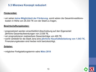13
5.3 Mierzwa Konzept reduziert
Fördermittel:
• wir sehen keine Möglichkeit der Förderung, somit wären die Gesamtinvestitions-
kosten in Höhe von 25.333 T€ von der Stadt zu tragen,
Bewirtschaftungskosten:
• prognostiziert werden einschließlich Abschreibung auf den Eigenanteil
jährliche Gesamtaufwendungen von 2.038 T€,
• wir prognostizieren realisierbare Gesamterträge von 495 T€,
• somit verbleibt für die Stadt Jena eine jährliche Haushaltsbelastung von 1.543 T€,
Finanzierungskosten sind hierbei nicht berücksichtigt.
Zeitplan:
• möglicher Fertigstellungstermin wäre März 2018
 