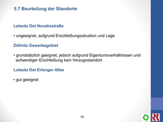 19
5.7 Beurteilung der Standorte
Lobeda Ost Novalisstraße
• ungeeignet, aufgrund Erschließungssituation und Lage
Zöllnitz Gewerbegebiet
• grundsätzlich geeignet, jedoch aufgrund Eigentumsverhältnissen und
aufwendiger Erschließung kein Vorzugsstandort
Lobeda Ost Erlanger Allee
• gut geeignet
 