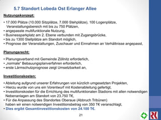 21
5.7 Standort Lobeda Ost Erlanger Allee
Nutzungskonzept:
• 17.000 Plätze (10.000 Sitzplätze, 7.000 Stehplätze), 100 Logenplätze,
Veranstaltungsbereich mit bis zu 750 Plätzen,
• angepasste multifunktionale Nutzung,
• Businessparkplatz am 2. Ebene verbunden mit Zugangsbrücke,
• bis zu 1300 Stellplätze am Standort möglich,
• Prognose der Veranstaltungen, Zuschauer und Einnahmen an Verhältnisse angepasst,
Planungsrecht:
• Planungsverband mit Gemeinde Zöllnitz erforderlich,
• „normale“ Bebauungsplanverfahren erforderlich,
• erste Lärmschutzprognose zeigt Umsetzbarkeit an,
Investitionskosten:
• Ableitung aufgrund unserer Erfahrungen von kürzlich umgesetzten Projekten,
• Hierzu wurde von uns ein Vorentwurf mit Kostenableitung gefertigt,
• Investitionskosten für die Errichtung des multifunktionalen Stadions mit allen notwendigen
Nebenanlagen am Standort von 23.750 T€,
• Für die Anpassung des Standortes Oberaue (Abbruch Tribünen)
haben wir einen notwendigen Investitionsbetrag von 350 T€ veranschlagt,
• Dies ergibt Gesamtinvestitionskosten von 24.100 T€.
 