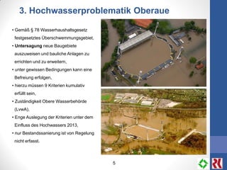 5
3. Hochwasserproblematik Oberaue
• Gemäß § 78 Wasserhaushaltsgesetz
festgesetztes Überschwemmungsgebiet,
• Untersagung neue Baugebiete
auszuweisen und bauliche Anlagen zu
errichten und zu erweitern,
• unter gewissen Bedingungen kann eine
Befreiung erfolgen,
• hierzu müssen 9 Kriterien kumulativ
erfüllt sein,
• Zuständigkeit Obere Wasserbehörde
(LvwA),
• Enge Auslegung der Kriterien unter dem
Einfluss des Hochwassers 2013,
• nur Bestandssanierung ist von Regelung
nicht erfasst.
 