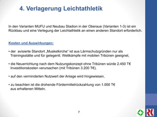 7
4. Verlagerung Leichtathletik
In den Varianten MUFU und Neubau Stadion in der Oberaue (Varianten 1-3) ist ein
Rückbau und eine Verlegung der Leichtathletik an einen anderen Standort erforderlich.
Kosten und Auswirkungen:
• der avisierte Standort „Muskelkirche“ ist aus Lärmschutzgründen nur als
Trainingsstätte und für gelegentl. Wettkämpfe mit mobilen Tribünen geeignet,
• die Neuerrichtung nach dem Nutzungskonzept ohne Tribünen würde 2.450 T€
Investitionskosten verursachen (mit Tribünen 3.200 T€),
• auf den verminderten Nutzwert der Anlage wird hingewiesen,
• zu beachten ist die drohende Fördermittelrückzahlung von 1.000 T€
aus erhaltenen Mitteln.
 