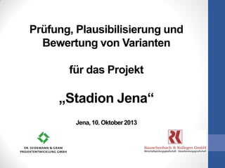 Prüfung, Plausibilisierung und
Bewertung von Varianten
für das Projekt
„Stadion Jena“
Jena, 10. Oktober 2013
 