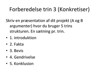 Forberedelse trin 3 (Konkretiser) <ul><li>Skriv en præsentation af dit projekt (A og B argumenter) hvor du bruger 5 trins ...