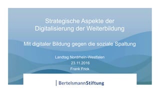 Strategische Aspekte der
Digitalisierung der Weiterbildung
Mit digitaler Bildung gegen die soziale Spaltung
Landtag Nordrhein-Westfalen
23.11.2016
Frank Frick
 