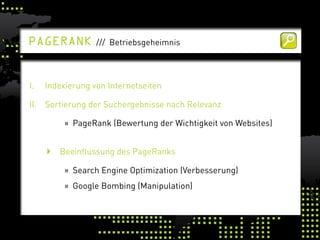 PaGerank          /// Betriebsgeheimnis




I.   Indexierung von Internetseiten

II. Sortierung der Suchergebnisse nach Relevanz

          » PageRank (Bewertung der Wichtigkeit von Websites)


      Beeinflussung des PageRanks

          » Search Engine Optimization (Verbesserung)
          » Google Bombing (Manipulation)
 