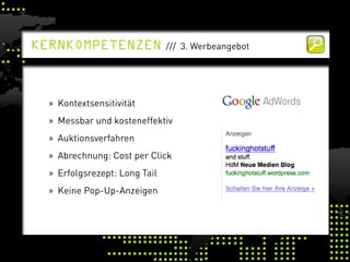kernkomPetenzen                /// 3. Werbeangebot




  » Kontextsensitivität
  » Messbar und kosteneffektiv
  » Auktionsverfahren
  » Abrechnung: Cost per Click
  » Erfolgsrezept: Long Tail
  » Keine Pop-Up-Anzeigen
 