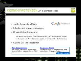kernkomPetenzen                        /// 3. Werbeangebot




  » Traffic Acquisition Costs
  » Inhalts- und interessenbezogen
  » Cross-Media-Sprungbrett
      „Wir wollen uns nicht mit Konkurrenten um den 4-Prozent-Anteil der Online-
      werbung streiten. Wir wollen an die restlichen 96 Prozent des Werbemarktes“

  » Cutting Out the Middleman
 