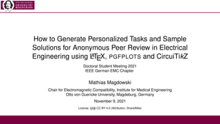 How to Generate Personalized Tasks and Sample
Solutions for Anonymous Peer Review in Electrical
Engineering using L
A
TEX, PGFPLOTS and CircuiTikZ
Doctoral Student Meeting 2021
IEEE German EMC Chapter
Mathias Magdowski
Chair for Electromagnetic Compatibility, Institute for Medical Engineering
Otto von Guericke University, Magdeburg, Germany
November 9, 2021
License: cb CC BY 4.0 (Attribution, ShareAlike)
 