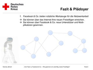 Fazit & Plädoyer
                 1. Facebook & Co. bieten nützliche Werkzeuge für die Netzwerkarbeit
                  Sie können über das Internet Ihre neuen Freiwilligen erreichen.
                  Sie können über Facebook & Co. neue Unterstützer und Multi-
                   plikatoren gewinnen.




Hannes Jähnert       „Vom Flyer zu Facebook & Co. – Wie gewinnen wir zukünftig unsere Freiwilligen“   Folie 8
 