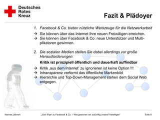 Fazit & Plädoyer
                 1. Facebook & Co. bieten nützliche Werkzeuge für die Netzwerkarbeit
                  Sie können über das Internet Ihre neuen Freiwilligen erreichen.
                  Sie können über Facebook & Co. neue Unterstützer und Multi-
                   plikatoren gewinnen.

                 2. Die sozialen Medien stellen Sie dabei allerdings vor große
                    Herausforderungen:
                    Kritik ist prinzipiell öffentlich und dauerhaft auffindbar
                  Kritik ‚aus dem Internet‘ zu ignorieren ist keine Option !!!
                  Intransparenz verformt das öffentliche Markenbild
                  Hierarchie und Top-Down-Management stehen dem Social Web
                   entgegen.




Hannes Jähnert       „Vom Flyer zu Facebook & Co. – Wie gewinnen wir zukünftig unsere Freiwilligen“   Folie 8
 