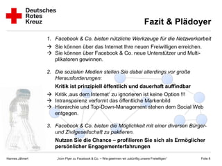 Fazit & Plädoyer
                 1. Facebook & Co. bieten nützliche Werkzeuge für die Netzwerkarbeit
                  Sie können über das Internet Ihre neuen Freiwilligen erreichen.
                  Sie können über Facebook & Co. neue Unterstützer und Multi-
                   plikatoren gewinnen.

                 2. Die sozialen Medien stellen Sie dabei allerdings vor große
                    Herausforderungen:
                    Kritik ist prinzipiell öffentlich und dauerhaft auffindbar
                  Kritik ‚aus dem Internet‘ zu ignorieren ist keine Option !!!
                  Intransparenz verformt das öffentliche Markenbild
                  Hierarchie und Top-Down-Management stehen dem Social Web
                   entgegen.

                 3. Facebook & Co. bieten die Möglichkeit mit einer diversen Bürger-
                    und Zivilgesellschaft zu paktieren.
                    Nutzen Sie die Chance – profilieren Sie sich als Ermöglicher
                    persönlicher Engagementerfahrungen

Hannes Jähnert       „Vom Flyer zu Facebook & Co. – Wie gewinnen wir zukünftig unsere Freiwilligen“   Folie 8
 