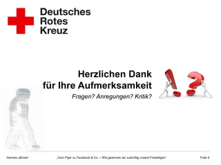 Herzlichen Dank
                 für Ihre Aufmerksamkeit
                              Fragen? Anregungen? Kritik?




Hannes Jähnert      „Vom Flyer zu Facebook & Co. – Wie gewinnen wir zukünftig unsere Freiwilligen“   Folie 9
 