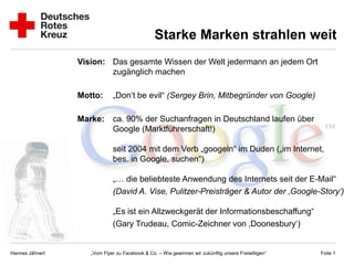 Starke Marken strahlen weit
                 Vision: Das gesamte Wissen der Welt jedermann an jedem Ort
                         zugänglich machen

                 Motto:      „Don‘t be evil“ (Sergey Brin, Mitbegründer von Google)

                 Marke:      ca. 90% der Suchanfragen in Deutschland laufen über
                             Google (Marktführerschaft!)

                             seit 2004 mit dem Verb „googeln“ im Duden („im Internet,
                             bes. in Google, suchen“)

                             „… die beliebteste Anwendung des Internets seit der E-Mail“
                             (David A. Vise, Pulitzer-Preisträger & Autor der ‚Google-Story‘)

                             „Es ist ein Allzweckgerät der Informationsbeschaffung“
                             (Gary Trudeau, Comic-Zeichner von ‚Doonesbury‘)


Hannes Jähnert      „Vom Flyer zu Facebook & Co. – Wie gewinnen wir zukünftig unsere Freiwilligen“   Folie 1
 