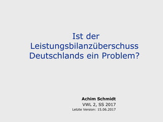 Ist der
Leistungsbilanzüberschuss
Deutschlands ein Problem?
Achim Schmidt
VWL 2, SS 2017
Letzte Version: 15.06.2017
 