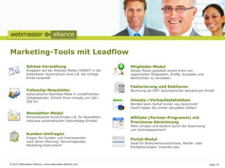 Marketing-Tools mit Leadflow
            Adress-Verwaltung                                  Mitglieder-Modul
            Eingaben auf der Website fließen DIREKT in die     Dieses Modul gestattet einem Kreis von
            Datenbank! Automatisch wird z.B. die richtige      registrierten Mitgliedern, Profile, Kontakte und
            Email versandt!                                    Nachrichten zu verwalten.

                                                               Fakturierung und Debitoren
            FollowUp-Newsletter                                Rechnung als PDF! Automatischer Versand per Email!
            Automatische Nachfass-Mails in vordefinierten
            Zeitabständen. Erhöht Ihren Umsatz um 100 –
            300 %!                                             Umsatz-/Verkaufsstatistiken
                                                               Werden beim Aufruf immer neu berechnet!
                                                               Damit haben Sie immer aktuellste Zahlen!
            Newsletter-Modul
            Personalisierte Rund-Emails z.B. für Newsletter.   Affiliate (Partner-Programm) mit
            Inklusive automatischen Geburtstags-Emails!        Provisions-Abrechnung
                                                               Mehr Umsatz und Gewinn durch die Gewinnung
                                                               von Vertriebspartnern!
            Kunden-Umfragen
            Fragen Sie Kunden und Interessenten                Portal-Modul
            nach deren Meinung. Hervorragendes
                                                               Ideal für Branchenverzeichnisse, Werbe- oder
            Marketing-Instrument!
                                                               Kontaktanzeigen, Inserate usw.




© 2010 Webmaster-Alliance | www.webmaster-alliance.com                                                            Seite 10
 