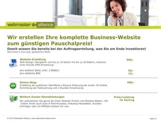 Wir erstellen Ihre komplette Business-Website
zum günstigen Pauschalpreis!
Damit wissen Sie bereits bei der Auftragserteilung, was Sie am Ende investieren!
Alle Preise in Euro zzgl. gesetzlicher MwSt.


              Website-Erstellung                                                                       990,-
              Web-Design, Navigation und bis zu 10 Seiten mit bis zu 20 Bildern, inklusive
              einer Stunde CMS-Einweisung

              pro weitere Seite (inkl. 2 Bilder)                                                        50,-
              pro weiteres Bild                                                                         15,-


             Online-Shop                                                                                990,-
             Erstellung der grafischen Oberfläche inklusive Erfassung der ersten 30 Artikel,
             Einrichtung der Fakturierung und 2 Stunden Einschulung



             Weitere Zusatz-Dienstleistungen                                                   Preis/Leistung
             Wir unterstützen Sie gerne bei Ihren Website-Texten und Website-Bildern. Wir          im Vertrag
             richten Ihnen auch Auto-E-Mail-Prozesse, FollowUp-Newsletter, Kunden-
             Umfragen oder ein Affiliate-System ein usw.




© 2010 Webmaster-Alliance | www.webmaster-alliance.com                                                          Seite 12
 